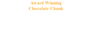 Award Winning  Chocolate Chunk  Really moist and chewy with quality chunks of chocolate.   Everyone loves this one!